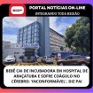 BEBÊ CAI DE INCUBADORA EM HOSPITAL DE ARAÇATUBA E SOFRE COÁGULO NO CÉREBRO: ‘INCONFORMÁVEL’, DIZ PAI